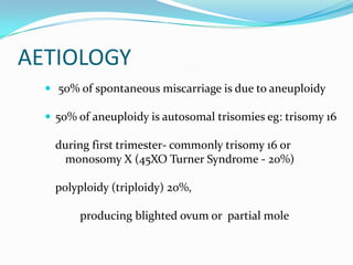 AETIOLOGY
   50% of spontaneous miscarriage is due to aneuploidy

   50% of aneuploidy is autosomal trisomies eg: trisomy 16

    during first trimester- commonly trisomy 16 or
     monosomy X (45XO Turner Syndrome - 20%)

    polyploidy (triploidy) 20%,

        producing blighted ovum or partial mole
 