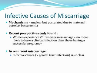Infective Causes of Miscarriage
 Mechanisms – unclear but postulated due to maternal
 pyrexia/ bacteraemia

 Recent prospective study found :
   Women experience 1st trimester miscarriage – no more
    likely to have a clinical infection than those having a
    successful pregnancy

 In recurrent miscarriage :
   Infective causes (> genital tract infection) is unclear
 