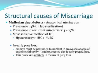 Structural causes of Miscarriage
 Mullerian duct defects - Anatomical uterine abn
   Prevalence : 3% (in lap sterilisation)
   Prevalence in recurrent miscarriers: 3 – 27%
   Most sensitive method of Ix :
     Hysteroscopy > HSG > ? USG


   In early preg loss,
     embryo must be presumed to implant in an avascular area of
      endometrial cavity – lead to arrested dev & early preg failure.
     This process is unlikely in recurrent preg loss
 