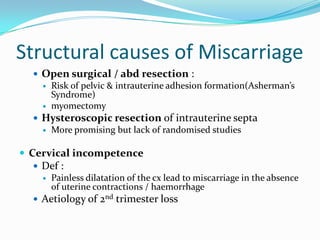 Structural causes of Miscarriage
   Open surgical / abd resection :
     Risk of pelvic & intrauterine adhesion formation(Asherman’s
      Syndrome)
     myomectomy
   Hysteroscopic resection of intrauterine septa
     More promising but lack of randomised studies


 Cervical incompetence
   Def :
     Painless dilatation of the cx lead to miscarriage in the absence
      of uterine contractions / haemorrhage
   Aetiology of 2nd trimester loss
 