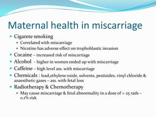 Maternal health in miscarriage
 Cigarete smoking
      Correlated with miscarriage
      Nicotine has adverse effect on trophoblastic invasion
   Cocaine – increased risk of miscarriage
   Alcohol - higher in women ended up with miscarriage
   Caffeine – high level ass. with miscarriage
   Chemicals : lead,ethylene oxide, solvents, pestisides, vinyl chloride &
    anaesthetic gases – ass. with fetal loss
 Radiotherapy & Chemotherapy
      May cause miscarriage & fetal abnormality in a dose of > 25 rads –
       0.1% risk
 