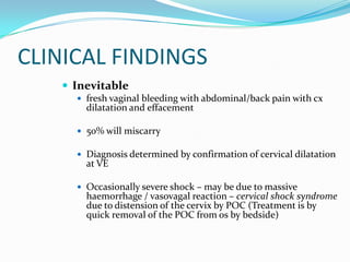 CLINICAL FINDINGS
    Inevitable
      fresh vaginal bleeding with abdominal/back pain with cx
       dilatation and effacement

      50% will miscarry

      Diagnosis determined by confirmation of cervical dilatation
       at VE

      Occasionally severe shock – may be due to massive
       haemorrhage / vasovagal reaction – cervical shock syndrome
       due to distension of the cervix by POC (Treatment is by
       quick removal of the POC from os by bedside)
 
