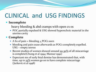 CLINICAL and USG FINDINGS
 Incomplete
   heavy bleeding & abd cramps with open cx os
   POC partially expulsed & USG showed hyperechoic material in the
    uterine cavity
 Complete
   A hx of pain + bleeding + POCs seen
   bleeding and pain cease afterwards as POCs completely expelled.
    USG ~ empty uterus
   Recent studies of women showed around 20-30% of all miscarriage
    is complete(Chung et al 1994; Mansur 1992)
   Expectant mx of early fetal demise has demonstrated that, with
    time, up to 25% women go on to have complete miscarriage
    (Jurkovic et al 1998)
 