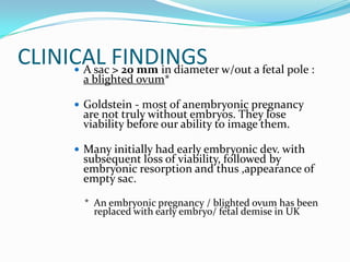 CLINICAL FINDINGS w/out a fetal pole :
      A sac > 20 mm in diameter
        a blighted ovum*

        Goldstein - most of anembryonic pregnancy
        are not truly without embryos. They lose
        viability before our ability to image them.

        Many initially had early embryonic dev. with
        subsequent loss of viability, followed by
        embryonic resorption and thus ,appearance of
        empty sac.

         * An embryonic pregnancy / blighted ovum has been
           replaced with early embryo/ fetal demise in UK
 