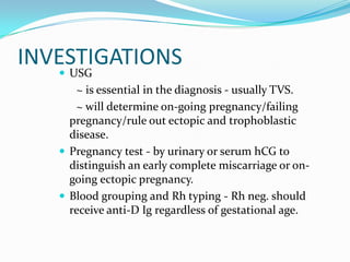 INVESTIGATIONS
    USG
      ~ is essential in the diagnosis - usually TVS.
      ~ will determine on-going pregnancy/failing
     pregnancy/rule out ectopic and trophoblastic
     disease.
    Pregnancy test - by urinary or serum hCG to
     distinguish an early complete miscarriage or on-
     going ectopic pregnancy.
    Blood grouping and Rh typing - Rh neg. should
     receive anti-D Ig regardless of gestational age.
 
