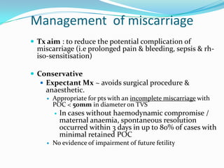 Management of miscarriage
 Tx aim : to reduce the potential complication of
  miscarriage (i.e prolonged pain & bleeding, sepsis & rh-
  iso-sensitisation)

 Conservative
    Expectant Mx ~ avoids surgical procedure &
    anaesthetic.
        Appropriate for pts with an incomplete miscarriage with
         POC < 50mm in diameter on TVS
            In cases without haemodynamic compromise /
             maternal anaemia, spontaneous resolution
             occurred within 3 days in up to 80% of cases with
             minimal retained POC
        No evidence of impairment of future fetility
 