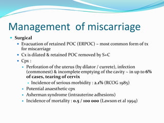 Management of miscarriage
 Surgical
    Evacuation of retained POC (ERPOC) – most common form of tx
     for miscarriage
    Cx is dilated & retained POC removed by S+C
    Cpx :
      Perforation of the uterus (by dilator / currete), infection
        (commonest) & incomplete emptying of the cavity ~ in up to 6%
        of cases, tearing of cervix
          Incidence of serious morbidity : 2.1% (RCOG 1985)

      Potential anaesthetic cpx
      Asherman syndrome (intrauterine adhesions)
      Incidence of mortality : 0.5 / 100 000 (Lawson et al 1994)
 