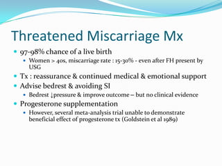 Threatened Miscarriage Mx
 97-98% chance of a live birth
    Women > 40s, miscarriage rate : 15-30% - even after FH present by
     USG
 Tx : reassurance & continued medical & emotional support
 Advise bedrest & avoiding SI
    Bedrest ↓pressure & improve outcome – but no clinical evidence
 Progesterone supplementation
    However, several meta-analysis trial unable to demonstrate
     beneficial effect of progesterone tx (Goldstein et al 1989)
 