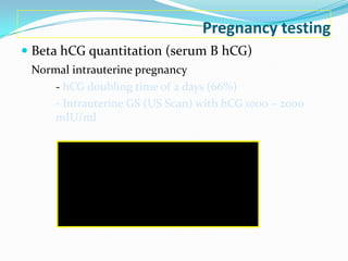 Pregnancy testing
 Beta hCG quantitation (serum B hCG)
 Normal intrauterine pregnancy
     - hCG doubling time of 2 days (66%)
     - Intrauterine GS (US Scan) with hCG 1000 – 2000
     mIU/ml
 