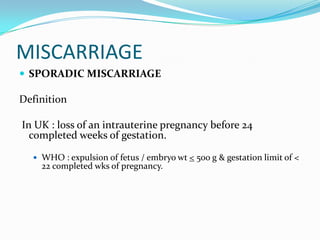 MISCARRIAGE
 SPORADIC MISCARRIAGE

Definition

In UK : loss of an intrauterine pregnancy before 24
  completed weeks of gestation.

   WHO : expulsion of fetus / embryo wt < 500 g & gestation limit of <
    22 completed wks of pregnancy.
 