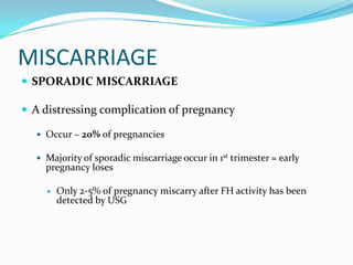 MISCARRIAGE
 SPORADIC MISCARRIAGE

 A distressing complication of pregnancy

   Occur ~ 20% of pregnancies

   Majority of sporadic miscarriage occur in 1st trimester = early
    pregnancy loses

       Only 2-5% of pregnancy miscarry after FH activity has been
        detected by USG
 