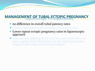 MANAGEMENT OF TUBAL ECTOPIC PREGNANCY
       Laparoscopy VS Laparotomy
   no difference in overall tubal patency rates
   Similar subsequent intrauterine pregnancy rates
   Lower repeat ectopic pregnancy rates in laparoscopic
    approach
   laparoscopic salpingotomy was less successful than an
    open approach in elimination of the tubal pregnancy
    (higher rates of persistent trophoblast)
 