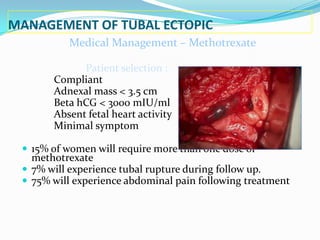 MANAGEMENT OF TUBAL ECTOPIC
          Medical Management – Methotrexate

             Patient selection :
       Compliant
       Adnexal mass < 3.5 cm
       Beta hCG < 3000 mIU/ml
       Absent fetal heart activity
       Minimal symptom

  15% of women will require more than one dose of
   methotrexate
  7% will experience tubal rupture during follow up.
  75% will experience abdominal pain following treatment
 