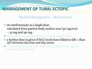 MANAGEMENT OF TUBAL ECTOPIC
            Medical Management – Methotrexate

 im methotrexate as a single dose
  calculated from patient body surface area (50 mg/m2)
   - 75 mg and 90 mg.
 Serum hCG levels checked on days four and seven
 a further dose is given if hCG levels have failed to fall > than
  15% between day four and day seven.
 < 10% of women treated with this regimen will require
  surgical intervention
 