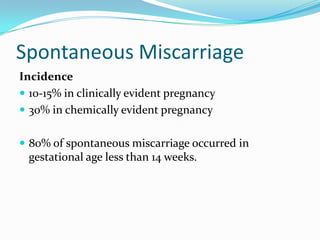 Spontaneous Miscarriage
Incidence
 10-15% in clinically evident pregnancy
 30% in chemically evident pregnancy


 80% of spontaneous miscarriage occurred in
 gestational age less than 14 weeks.
 