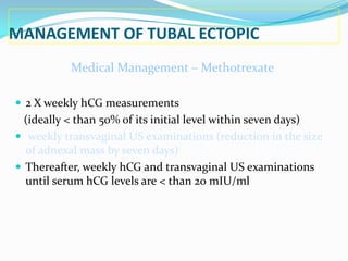 MANAGEMENT OF TUBAL ECTOPIC
           Medical Management – Methotrexate

 2 X weekly hCG measurements
  (ideally < than 50% of its initial level within seven days)
 weekly transvaginal US examinations (reduction in the size
  of adnexal mass by seven days)
 Thereafter, weekly hCG and transvaginal US examinations
  until serum hCG levels are < than 20 mIU/ml
 