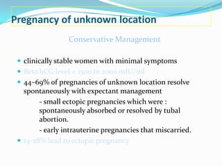 Pregnancy of unknown location
                 Conservative Management

  clinically stable women with minimal symptoms
  Beta hCG level < 1500 to 2000 mIU/ml
  44–69% of pregnancies of unknown location resolve
   spontaneously with expectant management
        - small ectopic pregnancies which were :
        spontaneously absorbed or resolved by tubal
        abortion.
        - early intrauterine pregnancies that miscarried.
  14-28% lead to ectopic pregnancy
 