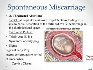 Spontaneous Miscarriage
• A. Threatened Abortion:
• 1- Def.: attempt of the uterus to expel the fetus leading to or
due to partial separation of the fertilized ova  hemorrhage in
the choriodecidual space.
• 2- Clinical Picture:
• Triad ( Am. B. P. )
• Symptoms of early preg.
• Signs:
signs of early Preg.
uterus corresponds to period
of amenorrhea
Cervix : Closed
 
