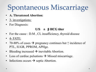 Spontaneous Miscarriage
• A. Threatened Abortion:
• 3- investigations:
• For Diagnosis:
U/S ± β HCG titer
• For the cause : D.M , CL insufficiency, thyroid disease
• 4- FATE:
• 70-80% of cases  pregnancy continues but ↑ incidence of
PTL, IUGR, PPROM, APHge.
• Bleeding increased  inevitable Abortion.
• Loss of cardiac pulsations  Missed miscarriage.
• Infections occurs  septic Abortion.
 