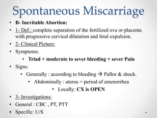 Spontaneous Miscarriage
• B- Inevitable Abortion:
• 1- Def.: complete separation of the fertilized ova or placenta
with progressive cervical dilatation and fetal expulsion.
• 2- Clinical Picture:
• Symptoms:
• Triad + moderate to sever bleeding + sever Pain
• Signs:
• Generally : according to bleeding  Pallor & shock.
• Abdominally : uterus = period of amenorrhea
• Locally: CX is OPEN
• 3- Investigations:
• General : CBC , PT, PTT
• Specific: U/S
 