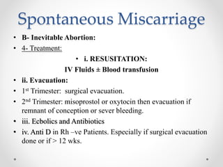 Spontaneous Miscarriage
• B- Inevitable Abortion:
• 4- Treatment:
• i. RESUSITATION:
IV Fluids ± Blood transfusion
• ii. Evacuation:
• 1st Trimester: surgical evacuation.
• 2nd Trimester: misoprostol or oxytocin then evacuation if
remnant of conception or sever bleeding.
• iii. Ecbolics and Antibiotics
• iv. Anti D in Rh –ve Patients. Especially if surgical evacuation
done or if > 12 wks.
 