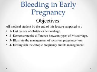 Bleeding in Early
Pregnancy
Objectives:
All medical student by the end of this lecture supposed to :
• 1- List causes of obstetrics hemorrhage.
• 2- Demonstrate the difference between types of Miscarriage.
• 3- Illustrate the management of recurrent pregnancy loss.
• 4- Distinguish the ectopic pregnancy and its management.
 