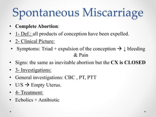 Spontaneous Miscarriage
• Complete Abortion:
• 1- Def.: all products of conception have been expelled.
• 2- Clinical Picture:
• Symptoms: Triad + expulsion of the conception  ↓ bleeding
& Pain
• Signs: the same as inevitable abortion but the CX is CLOSED
• 3- Investigations:
• General investigations: CBC , PT, PTT
• U/S  Empty Uterus.
• 4- Treatment:
• Ecbolics + Antibiotic
 