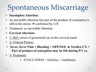 Spontaneous Miscarriage
• Incomplete Abortion:
• As inevitable Abortion but part of the product of conception is
still in the uterus  confirmed by U/S
• Treatment: as inevitable Abortion.
• Cervical Abortion:
• 1- Def.: arrest of gestational sac in the cervical canal.
• 2- Clinical Picture:
• Sever, Sever Pain + Bleeding + OPENED & Swollen CX +
Part of product of conception may be felt during P.V ex.
• 3- Treatment:
• EVACUATION + Ecbolics + Antibiotics
 