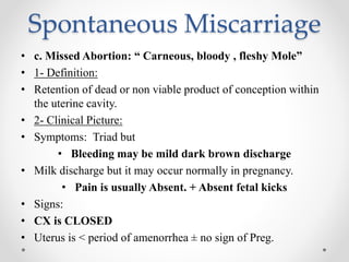 Spontaneous Miscarriage
• c. Missed Abortion: “ Carneous, bloody , fleshy Mole”
• 1- Definition:
• Retention of dead or non viable product of conception within
the uterine cavity.
• 2- Clinical Picture:
• Symptoms: Triad but
• Bleeding may be mild dark brown discharge
• Milk discharge but it may occur normally in pregnancy.
• Pain is usually Absent. + Absent fetal kicks
• Signs:
• CX is CLOSED
• Uterus is < period of amenorrhea ± no sign of Preg.
 