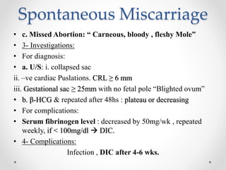 Spontaneous Miscarriage
• c. Missed Abortion: “ Carneous, bloody , fleshy Mole”
• 3- Investigations:
• For diagnosis:
• a. U/S: i. collapsed sac
ii. –ve cardiac Puslations. CRL ≥ 6 mm
iii. Gestational sac ≥ 25mm with no fetal pole “Blighted ovum”
• b. β-HCG & repeated after 48hs : plateau or decreasing
• For complications:
• Serum fibrinogen level : decreased by 50mg/wk , repeated
weekly, if < 100mg/dl  DIC.
• 4- Complications:
Infection , DIC after 4-6 wks.
 