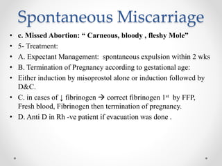 Spontaneous Miscarriage
• c. Missed Abortion: “ Carneous, bloody , fleshy Mole”
• 5- Treatment:
• A. Expectant Management: spontaneous expulsion within 2 wks
• B. Termination of Pregnancy according to gestational age:
• Either induction by misoprostol alone or induction followed by
D&C.
• C. in cases of ↓ fibrinogen  correct fibrinogen 1st by FFP,
Fresh blood, Fibrinogen then termination of pregnancy.
• D. Anti D in Rh -ve patient if evacuation was done .
 