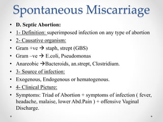 Spontaneous Miscarriage
• D. Septic Abortion:
• 1- Definition: superimposed infection on any type of abortion
• 2- Causative organism:
• Gram +ve  staph, strept (GBS)
• Gram –ve  E.coli, Pseudomonas
• Anareobic Bacteroids, an.strept, Clostridium.
• 3- Source of infection:
• Exogenous, Endogenous or hematogenous.
• 4- Clinical Picture:
• Symptoms: Triad of Abortion + symptoms of infection ( fever,
headache, malaise, lower Abd.Pain ) + offensive Vaginal
Discharge.
 
