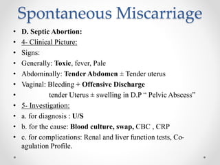 Spontaneous Miscarriage
• D. Septic Abortion:
• 4- Clinical Picture:
• Signs:
• Generally: Toxic, fever, Pale
• Abdominally: Tender Abdomen ± Tender uterus
• Vaginal: Bleeding + Offensive Discharge
• tender Uterus ± swelling in D.P “ Pelvic Abscess”
• 5- Investigation:
• a. for diagnosis : U/S
• b. for the cause: Blood culture, swap, CBC , CRP
• c. for complications: Renal and liver function tests, Co-
agulation Profile.
 