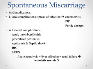 Spontaneous Miscarriage
• 6- Complications:
• i. local complications: spread of infection  endometritis
PID
Pelvic abscess.
• ii. General complications:
septic thrombophlebitis
generalized peritonitis
septicemia & Septic shock.
DIC
ARDS
Acute hemolysis + liver affection + renal failure 
hemolytic uremic $.
 