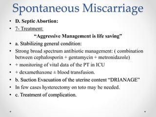 Spontaneous Miscarriage
• D. Septic Abortion:
• 7- Treatment:
“Aggressive Management is life saving”
• a. Stabilizing general condition:
• Strong broad spectrum antibiotic management: ( combination
between cephalosporin + gentamycin + metronidazole)
• + monitoring of vital data of the PT in ICU
• + dexamethaxone ± blood transfusion.
• b. Suction Evacuation of the uterine content “DRIANAGE”
• In few cases hysterectomy on toto may be needed.
• c. Treatment of complication.
 