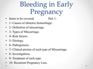 Bleeding in Early
Pregnancy
• Items to be covered: Part 1:
• 1- Causes of obstetric hemorrhage:
• 2- Definition of miscarriage.
• 3- Types of Miscarriage.
• 4- Risk factors.
• 5- Etiology.
• 6- Pathogenesis.
• 7- Clinical picture of each type of Miscarriage.
• 8- Investigations.
• 9- Treatment of each type.
• 10- Recurrent Pregnancy Loss.
 