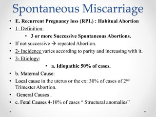 Spontaneous Miscarriage
• E. Recurrent Pregnancy loss (RPL) : Habitual Abortion
• 1- Definition:
• 3 or more Successive Spontaneous Abortions.
• If not successive  repeated Abortion.
• 2- Incidence varies according to parity and increasing with it.
• 3- Etiology:
• a. Idiopathic 50% of cases.
• b. Maternal Cause:
• Local cause in the uterus or the cx: 30% of cases of 2nd
Trimester Abortion.
• General Causes .
• c. Fetal Causes 4-10% of cases “ Structural anomalies”
 