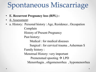 Spontaneous Miscarriage
• E. Recurrent Pregnancy loss (RPL) :
• 4- Assessment:
• a. History: Personal history : Age, Residence , Occupation
Complain
History of Present Pregnancy
Past history:
Medical : for medical diseases
Surgical : for cervical trauma , Asherman $
Family history :
Menstrual History: very important
Premenstual spooting  LPD
Menorrhagia , oligomenorrhea , hypomenorrhea
 