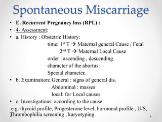 Spontaneous Miscarriage
• E. Recurrent Pregnancy loss (RPL) :
• 4- Assessment:
• a. History : Obstetric History:
time: 1st T  Maternal general Cause / Fetal
2nd T  Maternal Local Cause
order : ascending , descending
character of the abortus:
Special character.
• b. Examination: General : signs of general dis.
Abdominal : masses
local: for Local causes.
• c. Investigations: according to the cause:
e.g. thyroid profile, Progesterone level, hormonal profile , U/S,
Thrombophilia screening , karyotyping
 