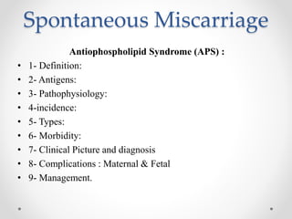 Spontaneous Miscarriage
Antiophospholipid Syndrome (APS) :
• 1- Definition:
• 2- Antigens:
• 3- Pathophysiology:
• 4-incidence:
• 5- Types:
• 6- Morbidity:
• 7- Clinical Picture and diagnosis
• 8- Complications : Maternal & Fetal
• 9- Management.
 