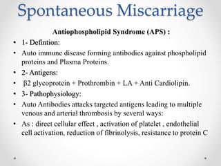 Spontaneous Miscarriage
Antiophospholipid Syndrome (APS) :
• 1- Defintion:
• Auto immune disease forming antibodies against phospholipid
proteins and Plasma Proteins.
• 2- Antigens:
• β2 glycoprotein + Prothrombin + LA + Anti Cardiolipin.
• 3- Pathophysiology:
• Auto Antibodies attacks targeted antigens leading to multiple
venous and arterial thrombosis by several ways:
• As : direct cellular effect , activation of platelet , endothelial
cell activation, reduction of fibrinolysis, resistance to protein C
 