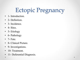 Ectopic Pregnancy
• 1- Introduction.
• 2- Definition.
• 3- Incidence.
• 4- Sites.
• 5- Etiology
• 6- Pathology
• 7- Fate.
• 8- Clinical Picture.
• 9- Investigations.
• 10- Treatment.
• 11- Deferential Diagnosis.
 