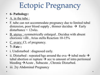 Ectopic Pregnancy
• 6- Pathology:
• A. in the tube :
• F. tube can not accommodate pregnancy due to limited tubal
distension, poor blood supply , thinner decidua  Early
disturbance < 12wks.
• B. uterus : symmetrically enlarged , Decidua with absent
chorionic villi , Arias stella Reaction 10-15%
• C. ovary: CL of pregnancy.
• 7- Fate :
• i. Undisturbed : diagnosed early.
• ii. Disturbed : repeated hge around the ova  tubal mole 
tubal abortion or rupture  acc to amount of intra peritoneal
bleeding Acute , Subacute , Chronic Disturbed.
• iii. 2ry Abdominal Pregnancy
 