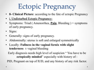 Ectopic Pregnancy
• 8- Clinical Picture: according to the fate of ectopic Pregnancy
• i. Undisturbed Ectopic Pregnancy:
• Symptoms: Triad ( Amenorrhea, Pain, Bleeding ) + symptoms
of early pregnancy.
• Signs:
• Generally: signs of early pregnancy.
• Abdominally: uterus is soft and enlarged symmetrically
• Locally: Fullness in the vaginal fornix with slight
tenderness ± vaginal bleeding
Early diagnosis needs high level of suspicion “ You have to be
ectopically minded” especially with history of :
PID, Pregnant on top of IUD, and any history of any risk factor.
 