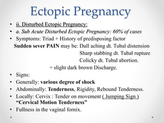 Ectopic Pregnancy
• ii. Disturbed Ectopic Pregnancy:
• a. Sub Acute Disturbed Ectopic Pregnancy: 60% of cases
• Symptoms: Triad + History of predisposing factor
Sudden sever PAIN may be: Dull aching dt. Tubal distension
Sharp stabbing dt. Tubal rupture
Colicky dt. Tubal abortion.
+ slight dark brown Discharge.
• Signs:
• Generally: various degree of shock
• Abdominally: Tenderness, Rigidity, Rebound Tenderness.
• Locally: Cervix : Tender on movement ( Jumping Sign )
“Cervical Motion Tenderness”
• Fullness in the vaginal fornix.
 