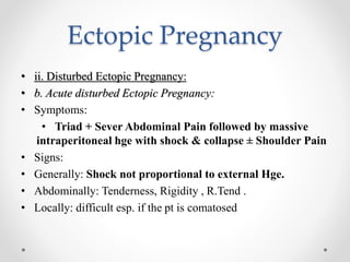 Ectopic Pregnancy
• ii. Disturbed Ectopic Pregnancy:
• b. Acute disturbed Ectopic Pregnancy:
• Symptoms:
• Triad + Sever Abdominal Pain followed by massive
intraperitoneal hge with shock & collapse ± Shoulder Pain
• Signs:
• Generally: Shock not proportional to external Hge.
• Abdominally: Tenderness, Rigidity , R.Tend .
• Locally: difficult esp. if the pt is comatosed
 