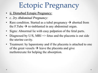 Ectopic Pregnancy
• ii. Disturbed Ectopic Pregnancy:
• c. 2ry Abdominal Pregnancy:
• Rare condition. Started as a tubal pregnancy  aborted from
the F.Tube  re-imblanted in any abdominal organ.
• Signs: Abnormal lie with easy palpation of the fetal parts.
• Diagnosed by U/S, MRI => fetus and the placenta is out side
the uterine cavity.
• Treatment: by laparotomy and if the placenta is attached to one
of the great vessels  leave the placenta and give
methotrexate for helping the absorption.
 