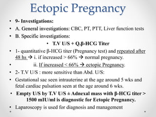 Ectopic Pregnancy
• 9- Investigations:
• A. General investigations: CBC, PT, PTT, Liver function tests
• B. Specific investigations:
• T.V U/S + Q.β-HCG Titer
• 1- quantitative β-HCG titer (Pregnancy test) and repeated after
48 hs  i. if increased > 66%  normal pregnancy.
• ii. If increased < 66%  ectopic Pregnancy.
• 2- T.V U/S : more sensitive than Abd. U/S:
• Gestational sac seen intrauterine at the age around 5 wks and
fetal cardiac pulsation seen at the age around 6 wks.
• Empty U/S by T.V U/S ± Adnexal mass with β-HCG titer >
1500 mIU/ml is diagnostic for Ectopic Pregnancy.
• Laparoscopy is used for diagnosis and management
 