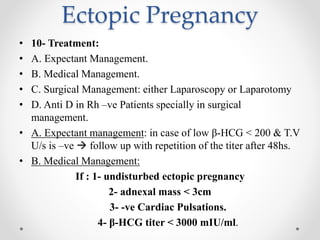 Ectopic Pregnancy
• 10- Treatment:
• A. Expectant Management.
• B. Medical Management.
• C. Surgical Management: either Laparoscopy or Laparotomy
• D. Anti D in Rh –ve Patients specially in surgical
management.
• A. Expectant management: in case of low β-HCG < 200 & T.V
U/s is –ve  follow up with repetition of the titer after 48hs.
• B. Medical Management:
If : 1- undisturbed ectopic pregnancy
2- adnexal mass < 3cm
3- -ve Cardiac Pulsations.
4- β-HCG titer < 3000 mIU/ml.
 