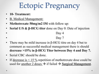 Ectopic Pregnancy
• 10- Treatment:
• B. Medical Management:
• Methotrexate 50mg/m2 IM with follow up:
• Serial U/S & β-HCG titer done on Day 0: Date of injection
• Day 4
• Day 7
• There may be mild increase in β-HCG titre on day 4 but to
comment as successful medical management there is should
decrease >15% in β-HCG Titer between Day 4 and Day 7.
• Serial CBC should be done.
• If decrease is < 15 % repetition of methotrexate dose could be
used for another 2 doses  if failed  Surgical Management.
 
